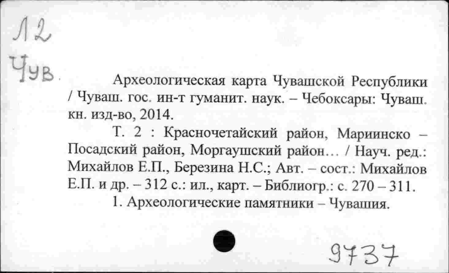 ﻿Археологическая карта Чувашской Республики / Чуваш, гос. ин-т туманит, наук. - Чебоксары: Чуваш, кн. изд-во, 2014.
Т. 2 : Красночетайский район, Мариинско -Посадский район, Моргаушский район... / Науч, ред.: Михайлов Е.П., Березина Н.С.; Авт. — сост.: Михайлов Е.П. и др. - 312 с. : ил., карт. - Библиогр. : с. 270 - 311.
1. Археологические памятники - Чувашия.